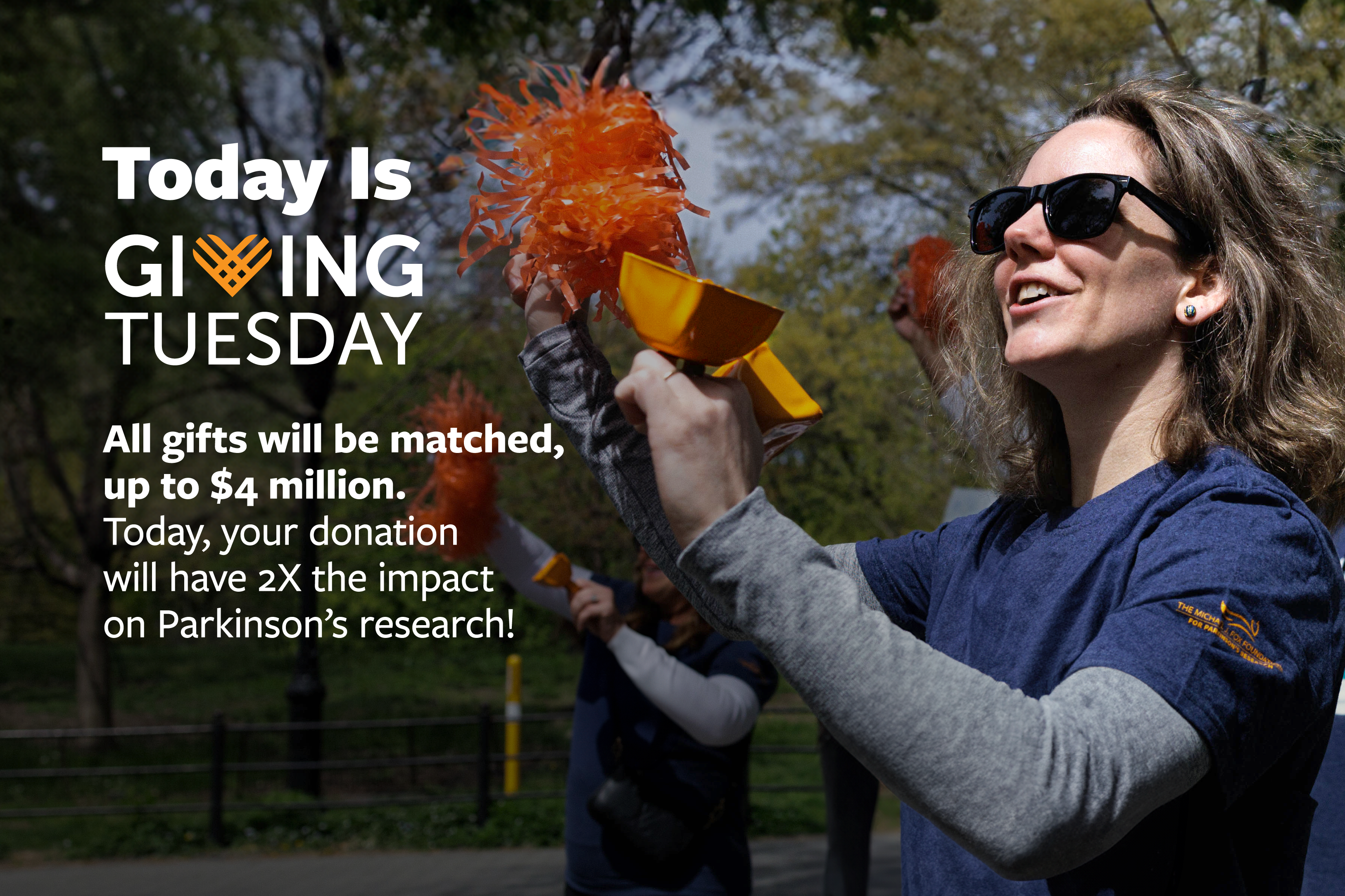 Today Is Giving Tuesday. All gifts will be matched, up to $4 million. Today, your donation will have 2X the impact on Parkinson's research!