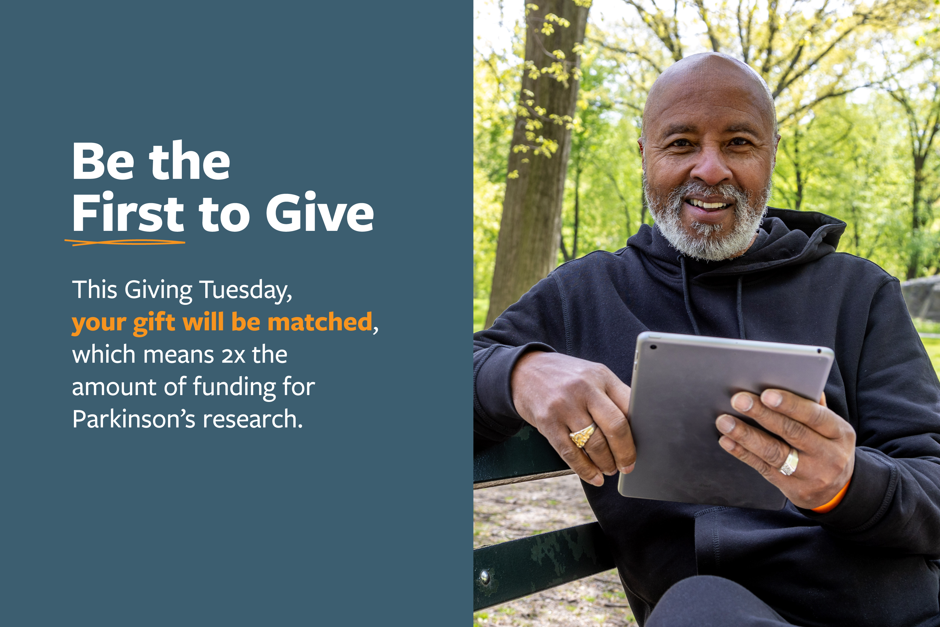 Be the First to Give this Giving Tuesday, your gift will be matched, which means 2x the amount of funding for Parkinson's research.